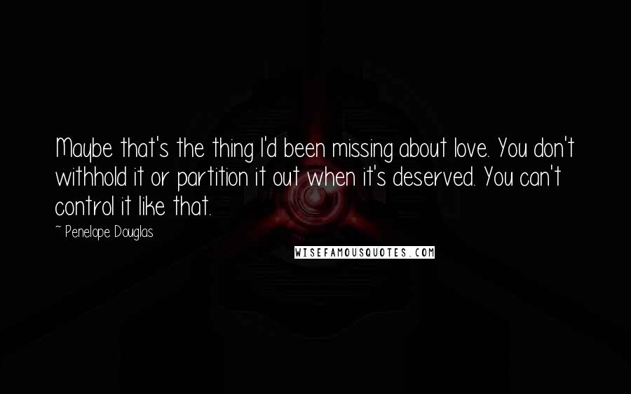 Penelope Douglas Quotes: Maybe that's the thing I'd been missing about love. You don't withhold it or partition it out when it's deserved. You can't control it like that.