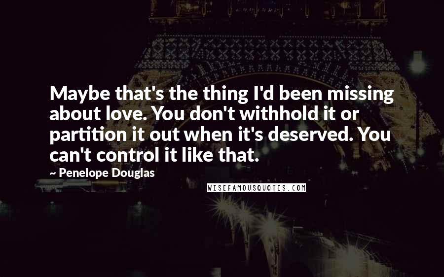 Penelope Douglas Quotes: Maybe that's the thing I'd been missing about love. You don't withhold it or partition it out when it's deserved. You can't control it like that.