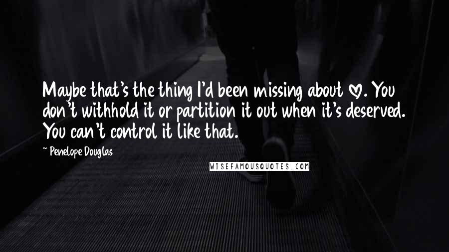 Penelope Douglas Quotes: Maybe that's the thing I'd been missing about love. You don't withhold it or partition it out when it's deserved. You can't control it like that.