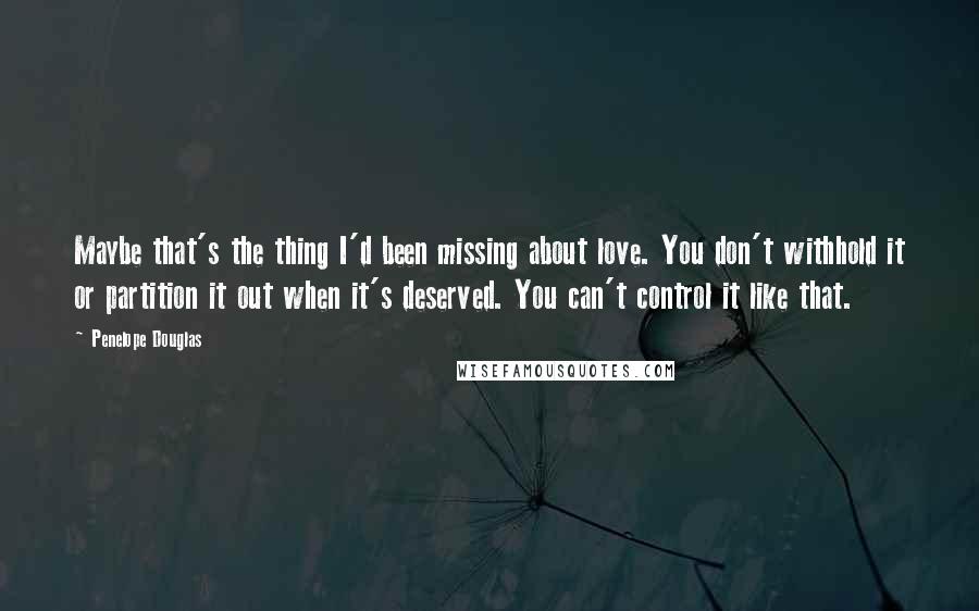 Penelope Douglas Quotes: Maybe that's the thing I'd been missing about love. You don't withhold it or partition it out when it's deserved. You can't control it like that.