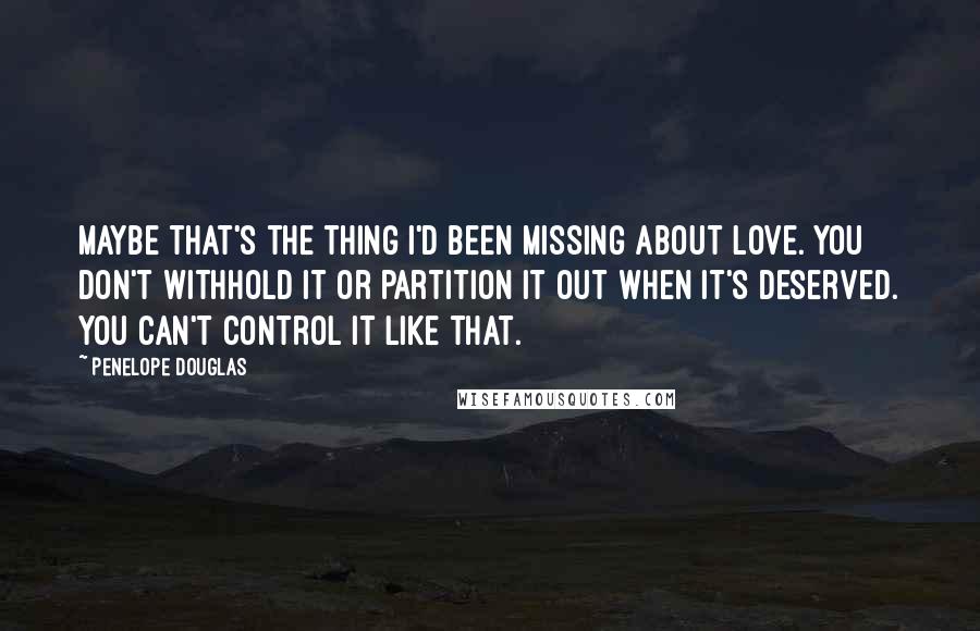 Penelope Douglas Quotes: Maybe that's the thing I'd been missing about love. You don't withhold it or partition it out when it's deserved. You can't control it like that.