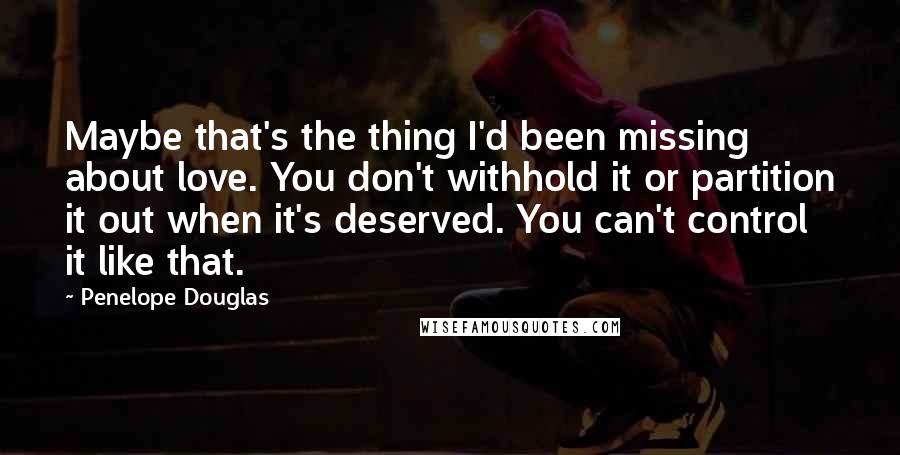 Penelope Douglas Quotes: Maybe that's the thing I'd been missing about love. You don't withhold it or partition it out when it's deserved. You can't control it like that.