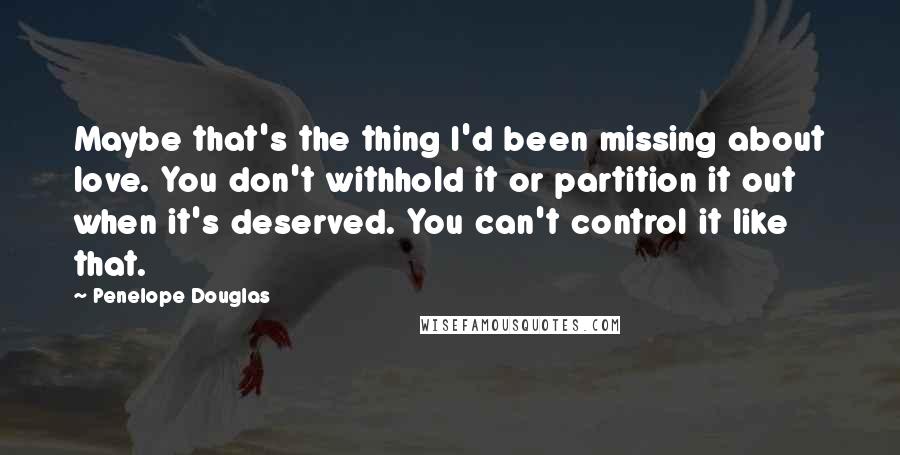 Penelope Douglas Quotes: Maybe that's the thing I'd been missing about love. You don't withhold it or partition it out when it's deserved. You can't control it like that.