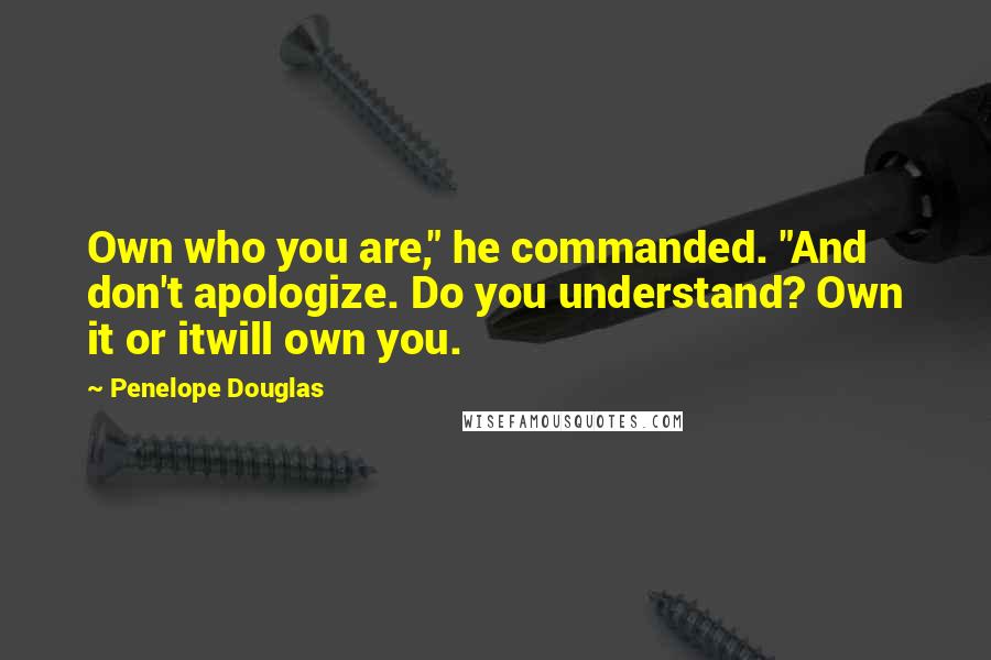 Penelope Douglas Quotes: Own who you are," he commanded. "And don't apologize. Do you understand? Own it or itwill own you.