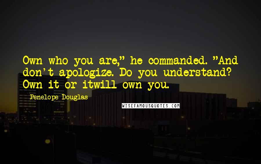 Penelope Douglas Quotes: Own who you are," he commanded. "And don't apologize. Do you understand? Own it or itwill own you.