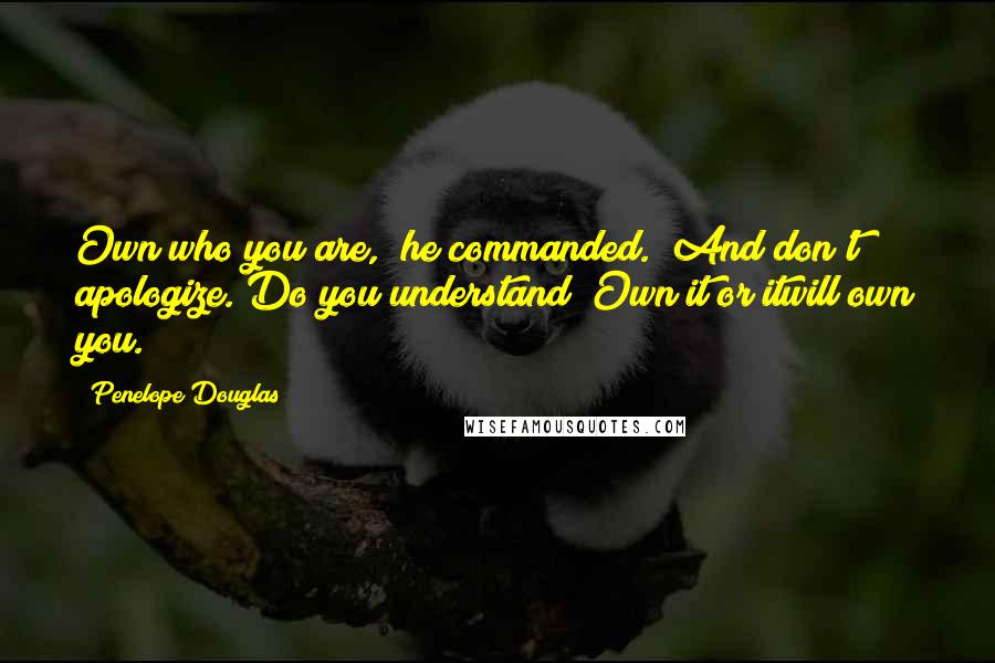 Penelope Douglas Quotes: Own who you are," he commanded. "And don't apologize. Do you understand? Own it or itwill own you.