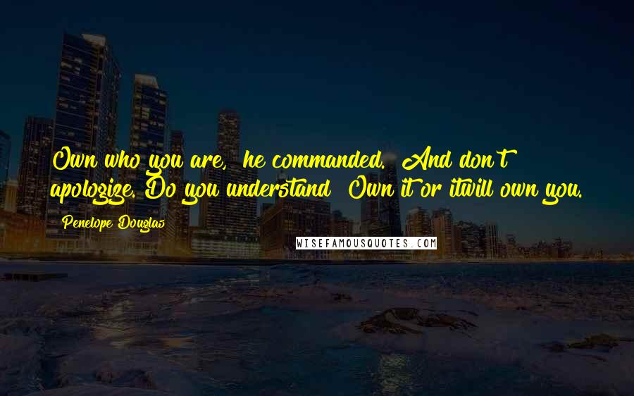 Penelope Douglas Quotes: Own who you are," he commanded. "And don't apologize. Do you understand? Own it or itwill own you.