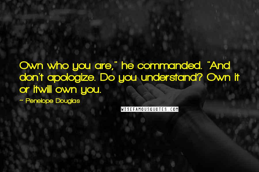 Penelope Douglas Quotes: Own who you are," he commanded. "And don't apologize. Do you understand? Own it or itwill own you.