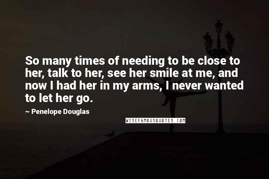 Penelope Douglas Quotes: So many times of needing to be close to her, talk to her, see her smile at me, and now I had her in my arms, I never wanted to let her go.