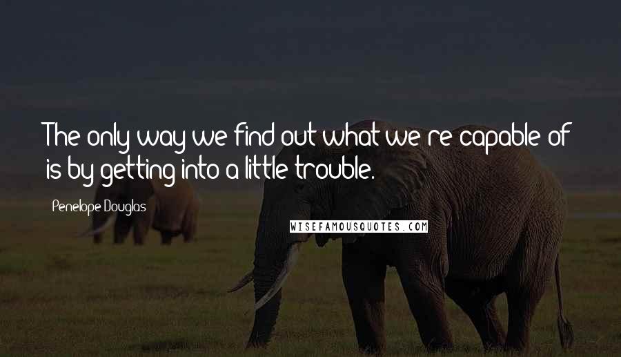 Penelope Douglas Quotes: The only way we find out what we're capable of is by getting into a little trouble.