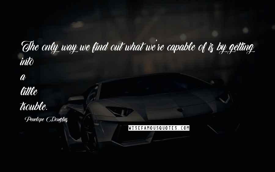 Penelope Douglas Quotes: The only way we find out what we're capable of is by getting into a little trouble.