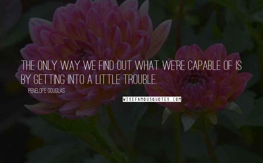 Penelope Douglas Quotes: The only way we find out what we're capable of is by getting into a little trouble.