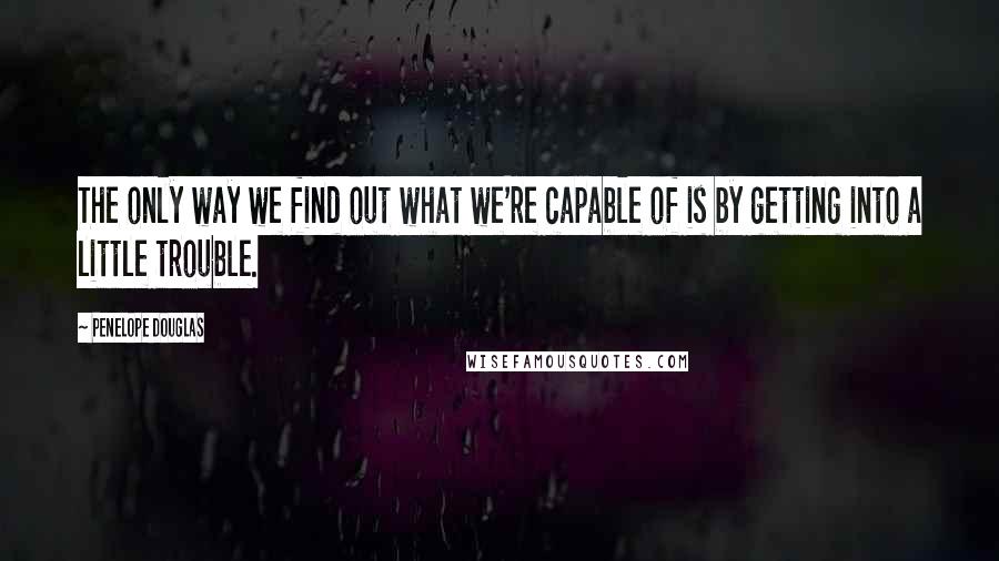 Penelope Douglas Quotes: The only way we find out what we're capable of is by getting into a little trouble.