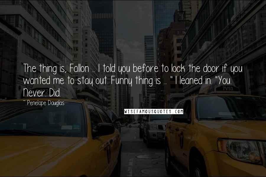 Penelope Douglas Quotes: The thing is, Fallon ... I told you before to lock the door if you wanted me to stay out. Funny thing is ... " I leaned in. "You. Never. Did.