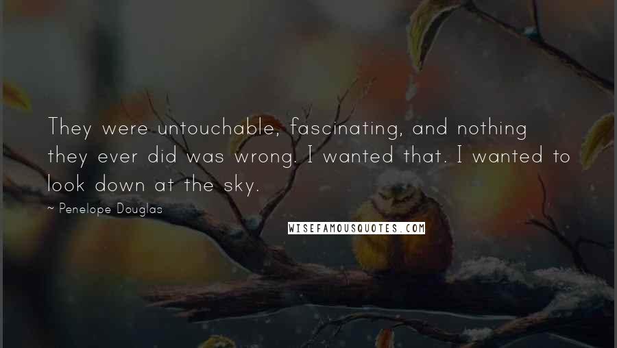 Penelope Douglas Quotes: They were untouchable, fascinating, and nothing they ever did was wrong. I wanted that. I wanted to look down at the sky.
