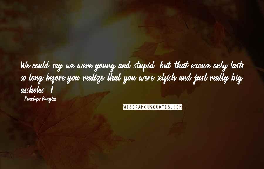 Penelope Douglas Quotes: We could say we were young and stupid, but that excuse only lasts so long before you realize that you were selfish and just really big assholes." I