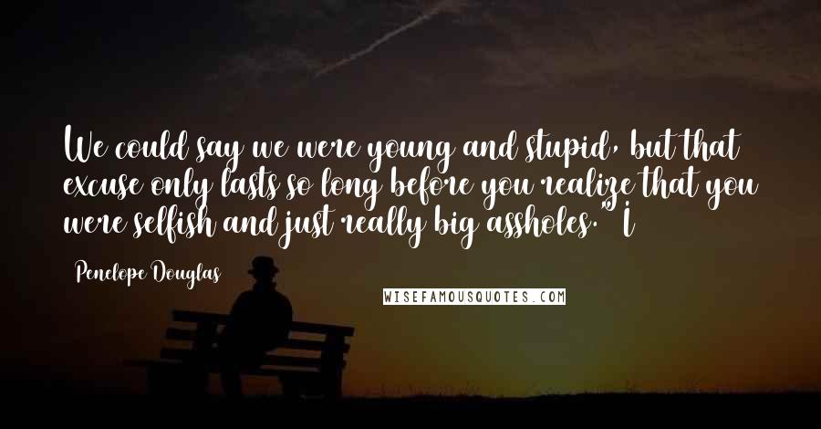 Penelope Douglas Quotes: We could say we were young and stupid, but that excuse only lasts so long before you realize that you were selfish and just really big assholes." I