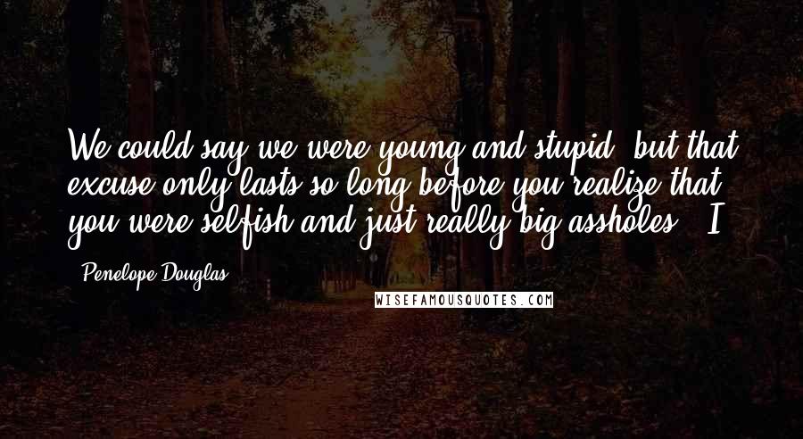 Penelope Douglas Quotes: We could say we were young and stupid, but that excuse only lasts so long before you realize that you were selfish and just really big assholes." I