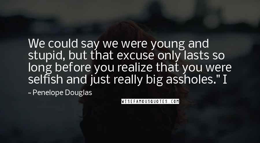 Penelope Douglas Quotes: We could say we were young and stupid, but that excuse only lasts so long before you realize that you were selfish and just really big assholes." I