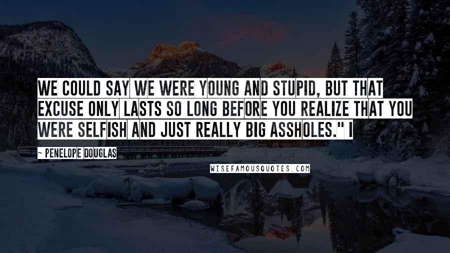 Penelope Douglas Quotes: We could say we were young and stupid, but that excuse only lasts so long before you realize that you were selfish and just really big assholes." I