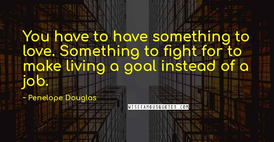 Penelope Douglas Quotes: You have to have something to love. Something to fight for to make living a goal instead of a job.
