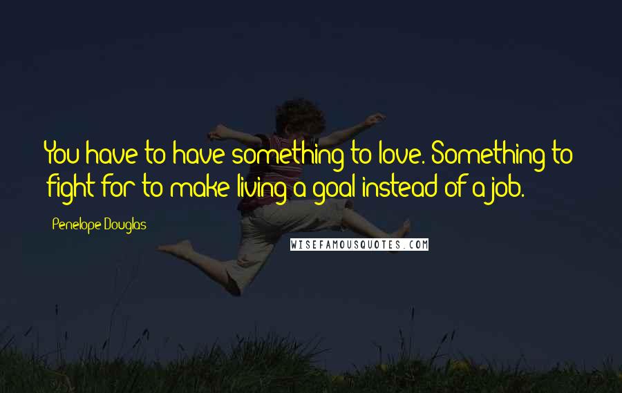 Penelope Douglas Quotes: You have to have something to love. Something to fight for to make living a goal instead of a job.