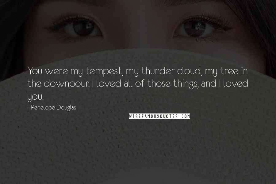 Penelope Douglas Quotes: You were my tempest, my thunder cloud, my tree in the downpour. I loved all of those things, and I loved you.