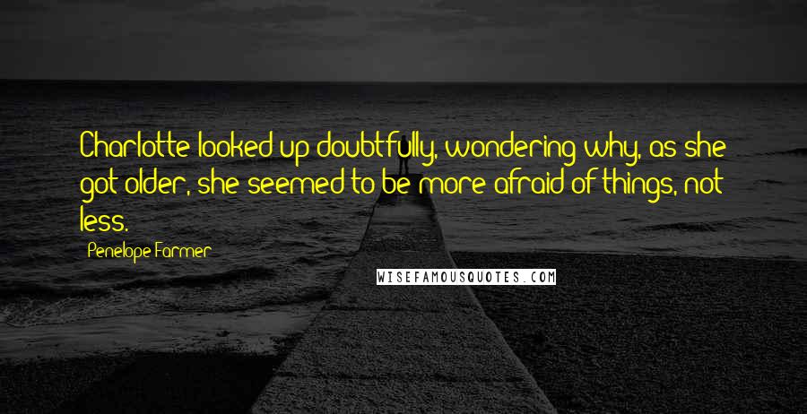 Penelope Farmer Quotes: Charlotte looked up doubtfully, wondering why, as she got older, she seemed to be more afraid of things, not less.