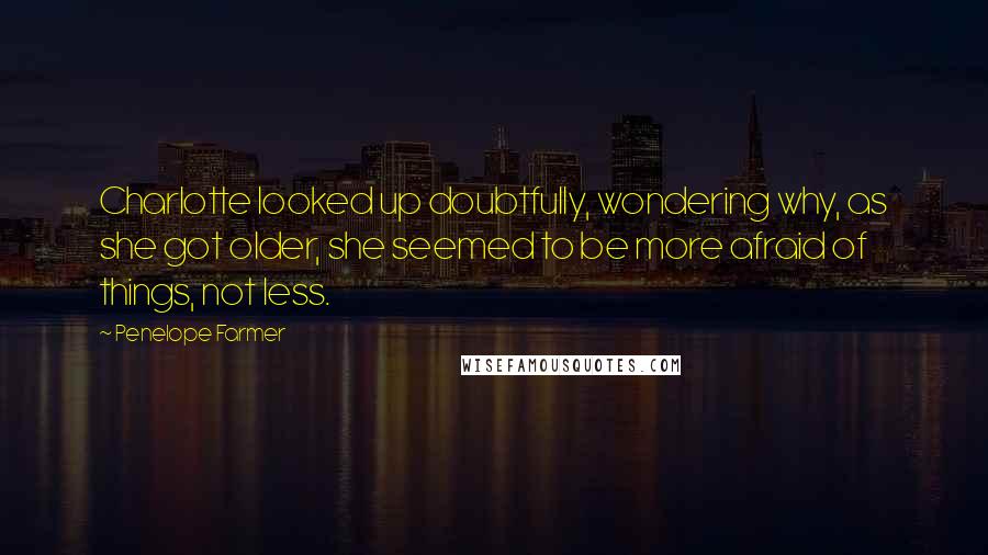 Penelope Farmer Quotes: Charlotte looked up doubtfully, wondering why, as she got older, she seemed to be more afraid of things, not less.