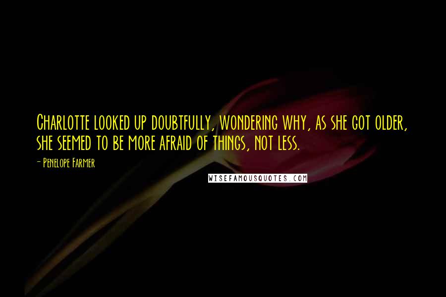Penelope Farmer Quotes: Charlotte looked up doubtfully, wondering why, as she got older, she seemed to be more afraid of things, not less.