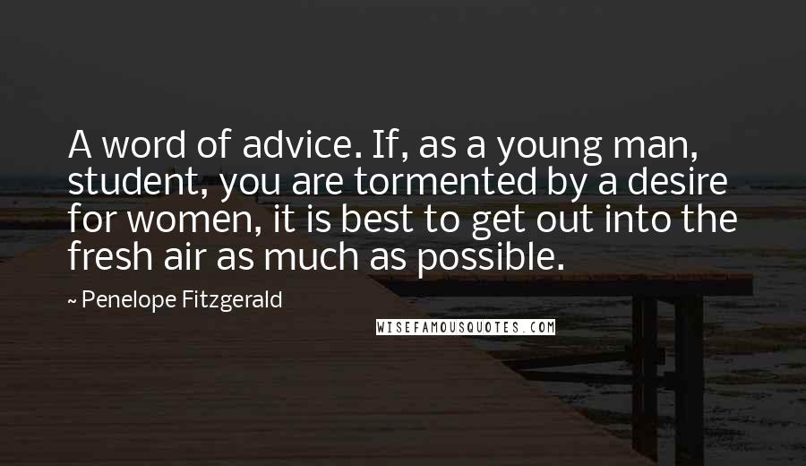 Penelope Fitzgerald Quotes: A word of advice. If, as a young man, student, you are tormented by a desire for women, it is best to get out into the fresh air as much as possible.