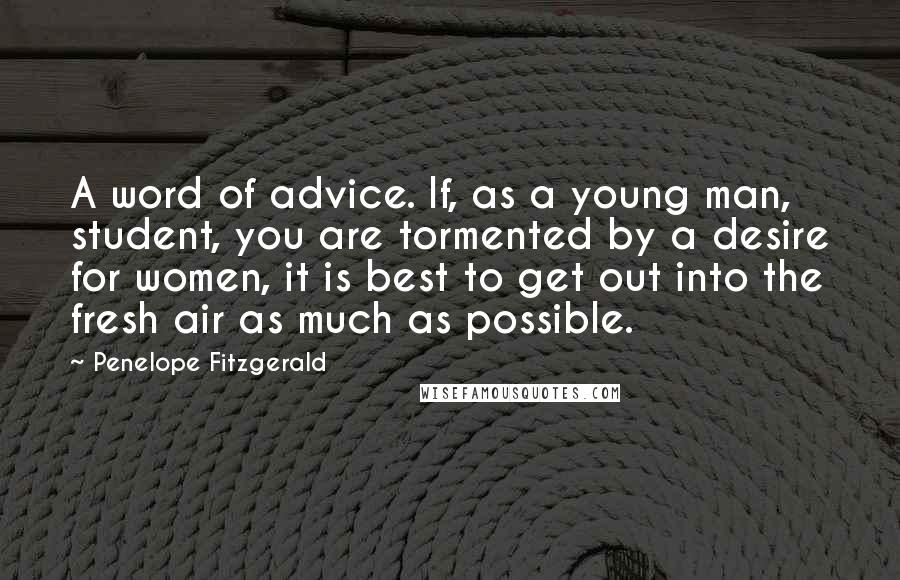 Penelope Fitzgerald Quotes: A word of advice. If, as a young man, student, you are tormented by a desire for women, it is best to get out into the fresh air as much as possible.