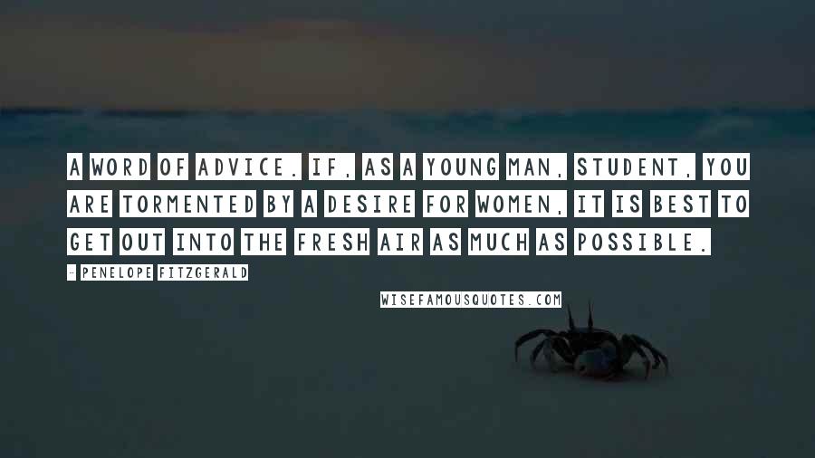 Penelope Fitzgerald Quotes: A word of advice. If, as a young man, student, you are tormented by a desire for women, it is best to get out into the fresh air as much as possible.