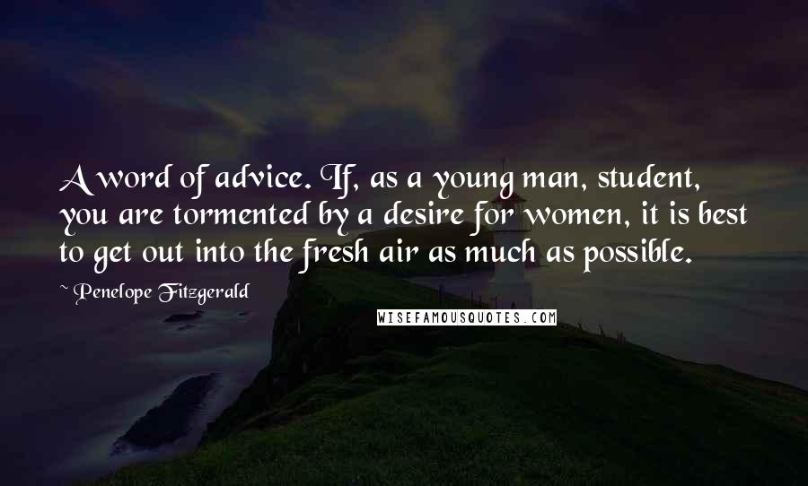 Penelope Fitzgerald Quotes: A word of advice. If, as a young man, student, you are tormented by a desire for women, it is best to get out into the fresh air as much as possible.