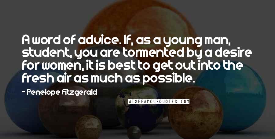 Penelope Fitzgerald Quotes: A word of advice. If, as a young man, student, you are tormented by a desire for women, it is best to get out into the fresh air as much as possible.