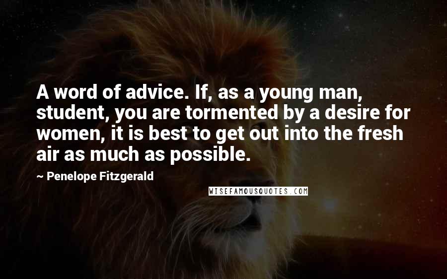 Penelope Fitzgerald Quotes: A word of advice. If, as a young man, student, you are tormented by a desire for women, it is best to get out into the fresh air as much as possible.