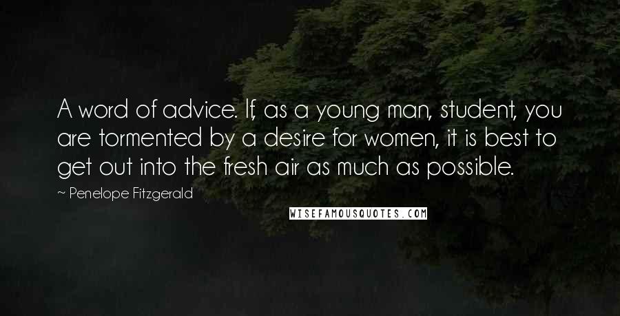 Penelope Fitzgerald Quotes: A word of advice. If, as a young man, student, you are tormented by a desire for women, it is best to get out into the fresh air as much as possible.