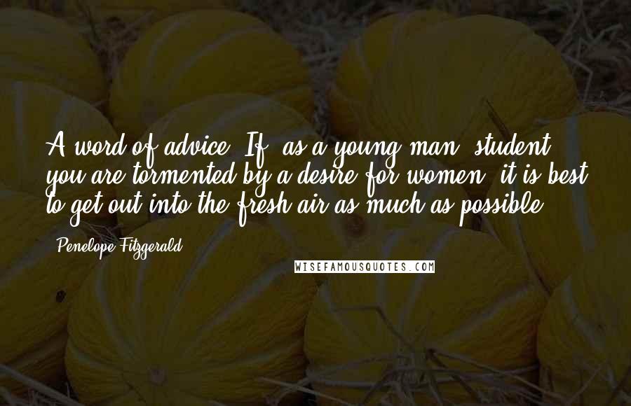 Penelope Fitzgerald Quotes: A word of advice. If, as a young man, student, you are tormented by a desire for women, it is best to get out into the fresh air as much as possible.