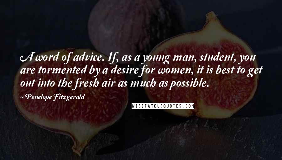 Penelope Fitzgerald Quotes: A word of advice. If, as a young man, student, you are tormented by a desire for women, it is best to get out into the fresh air as much as possible.