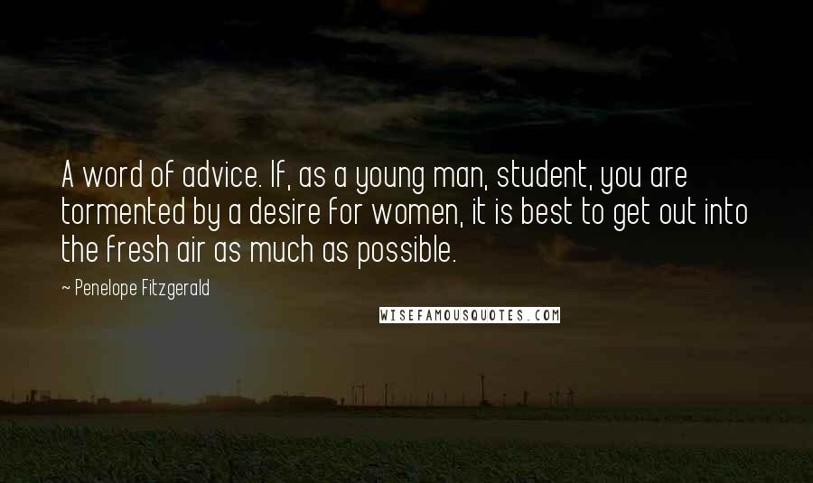 Penelope Fitzgerald Quotes: A word of advice. If, as a young man, student, you are tormented by a desire for women, it is best to get out into the fresh air as much as possible.