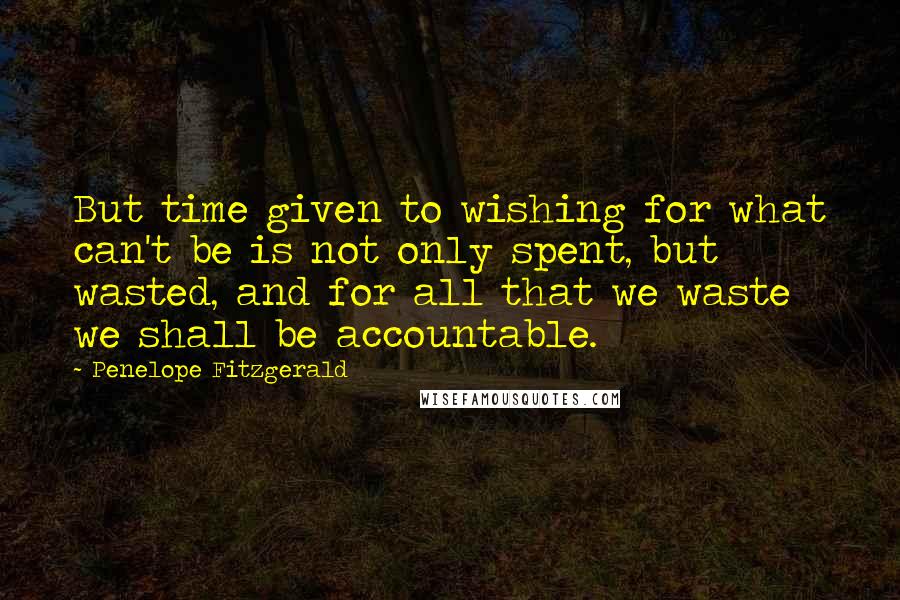 Penelope Fitzgerald Quotes: But time given to wishing for what can't be is not only spent, but wasted, and for all that we waste we shall be accountable.