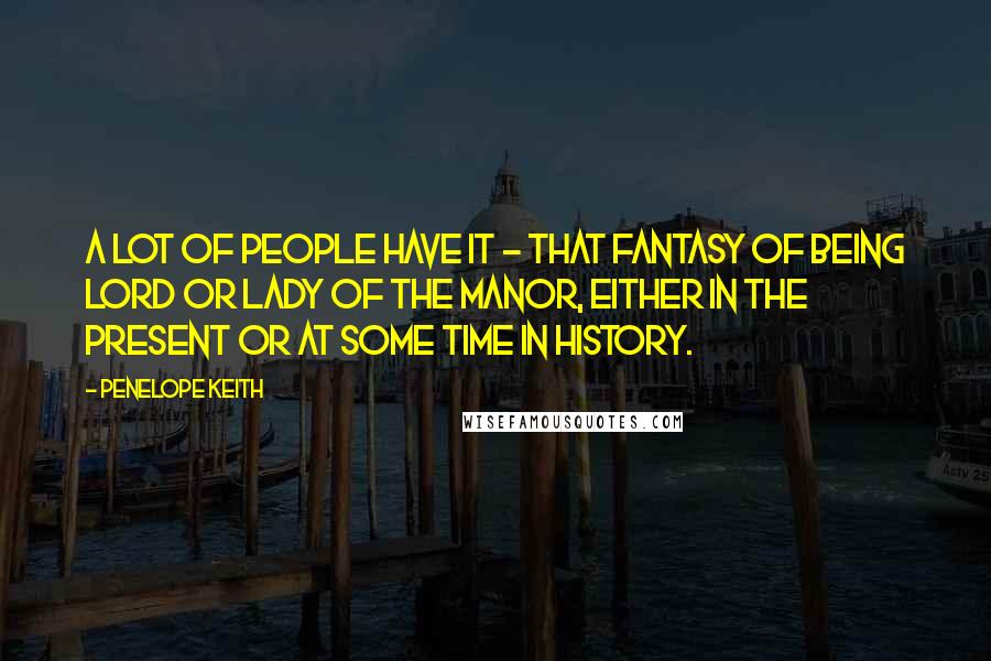 Penelope Keith Quotes: A lot of people have it - that fantasy of being lord or lady of the manor, either in the present or at some time in history.