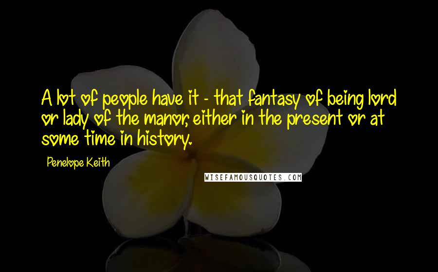 Penelope Keith Quotes: A lot of people have it - that fantasy of being lord or lady of the manor, either in the present or at some time in history.