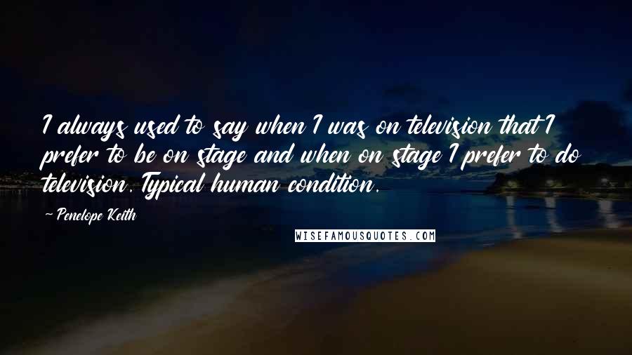 Penelope Keith Quotes: I always used to say when I was on television that I prefer to be on stage and when on stage I prefer to do television. Typical human condition.