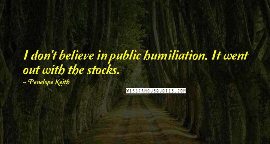 Penelope Keith Quotes: I don't believe in public humiliation. It went out with the stocks.