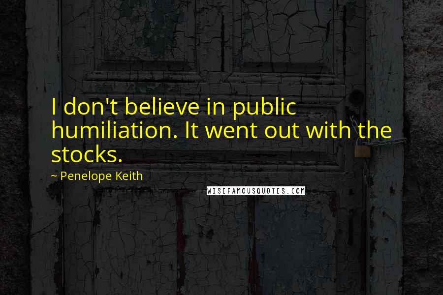 Penelope Keith Quotes: I don't believe in public humiliation. It went out with the stocks.