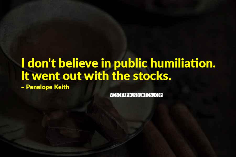 Penelope Keith Quotes: I don't believe in public humiliation. It went out with the stocks.