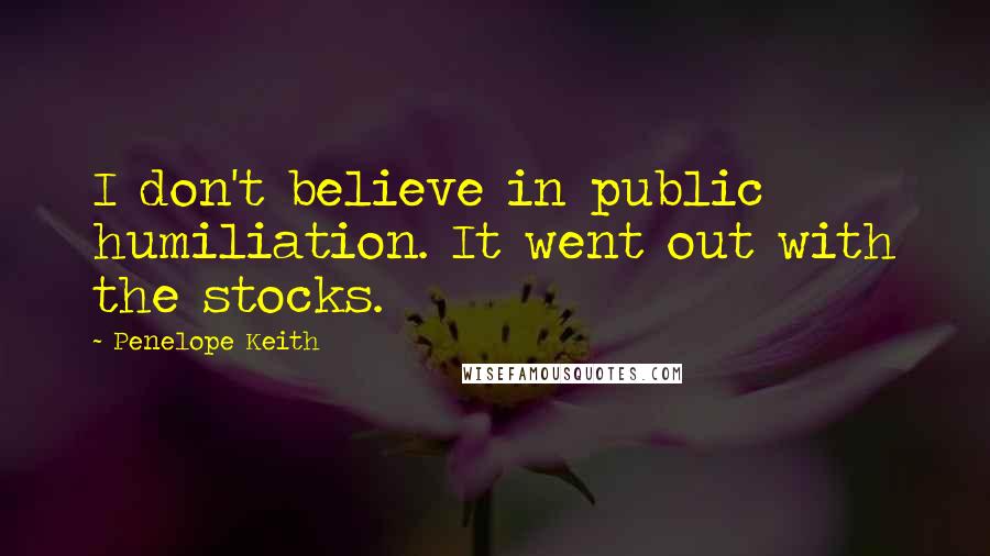 Penelope Keith Quotes: I don't believe in public humiliation. It went out with the stocks.