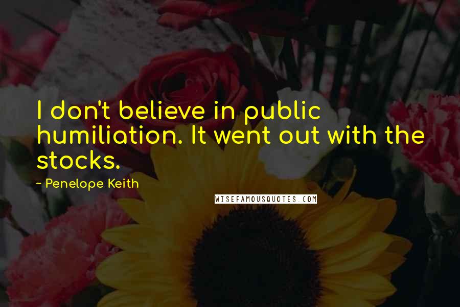 Penelope Keith Quotes: I don't believe in public humiliation. It went out with the stocks.