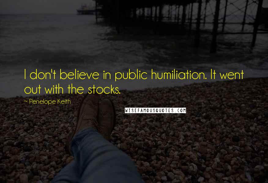 Penelope Keith Quotes: I don't believe in public humiliation. It went out with the stocks.